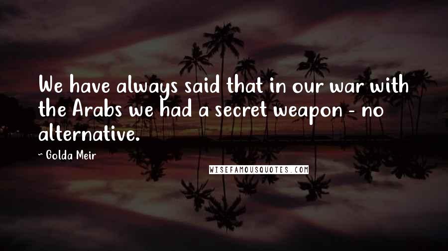 Golda Meir quotes: We have always said that in our war with the Arabs we had a secret weapon - no alternative.