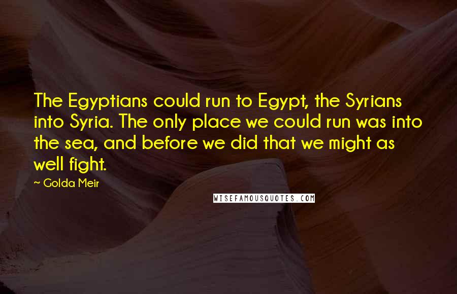 Golda Meir quotes: The Egyptians could run to Egypt, the Syrians into Syria. The only place we could run was into the sea, and before we did that we might as well fight.