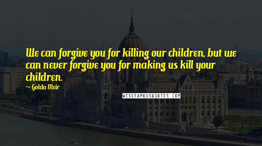 Golda Meir quotes: We can forgive you for killing our children, but we can never forgive you for making us kill your children.