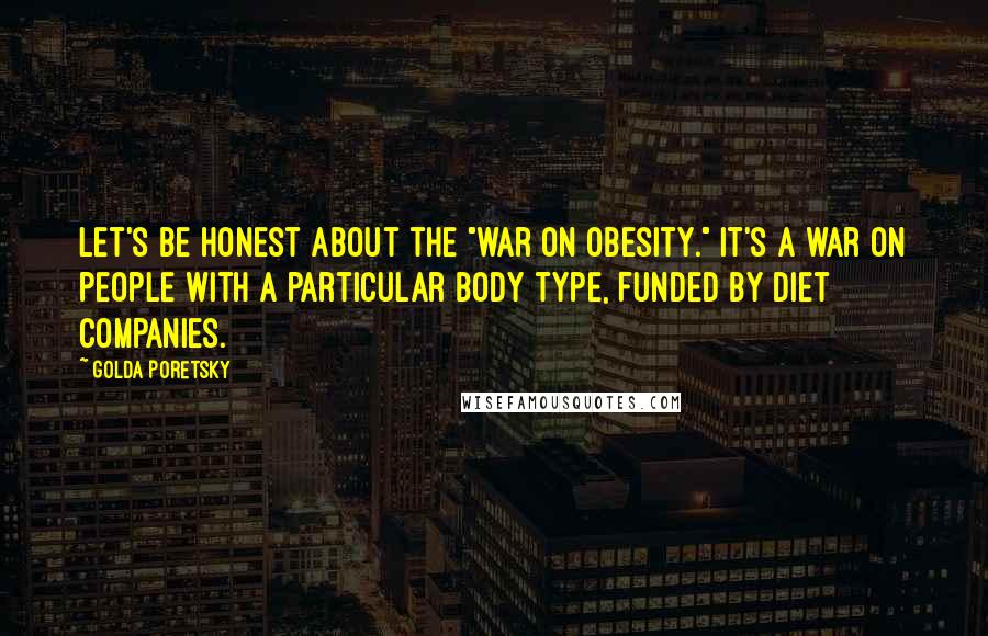 Golda Poretsky quotes: Let's be honest about the "war on obesity." It's a war on people with a particular body type, funded by diet companies.