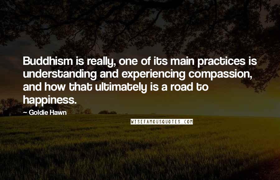 Goldie Hawn quotes: Buddhism is really, one of its main practices is understanding and experiencing compassion, and how that ultimately is a road to happiness. Goldie Hawn quotes: Buddhism is really, one of its main practices is understanding and experiencing compassion, and how that ultimately is a road to happiness.