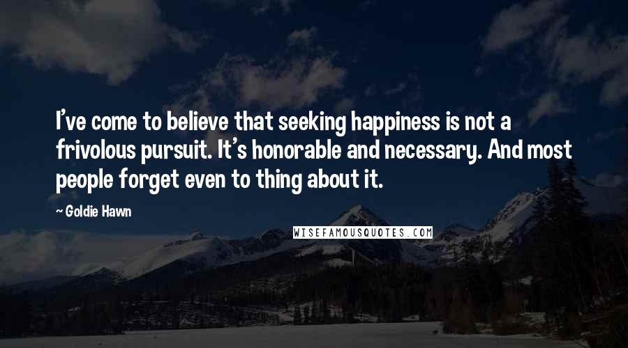 Goldie Hawn quotes: I've come to believe that seeking happiness is not a frivolous pursuit. It's honorable and necessary. And most people forget even to thing about it. Goldie Hawn quotes: I've come to believe that seeking happiness is not a frivolous pursuit. It's honorable and necessary. And most people forget even to thing about it.
