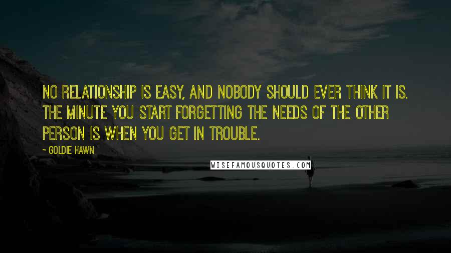 Goldie Hawn quotes: No relationship is easy, and nobody should ever think it is. The minute you start forgetting the needs of the other person is when you get in trouble. Goldie Hawn quotes: No relationship is easy, and nobody should ever think it is. The minute you start forgetting the needs of the other person is when you get in trouble.