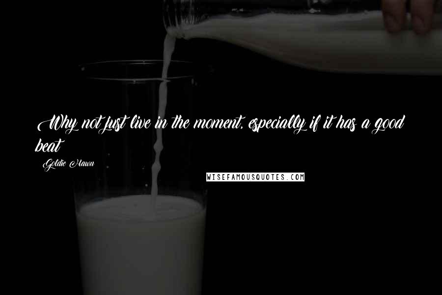 Goldie Hawn quotes: Why not just live in the moment, especially if it has a good beat?