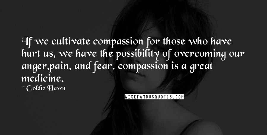 Goldie Hawn quotes: If we cultivate compassion for those who have hurt us, we have the possibility of overcoming our anger,pain, and fear. compassion is a great medicine.