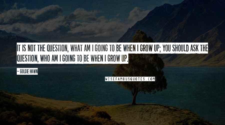 Goldie Hawn quotes: It is not the question, what am I going to be when I grow up; you should ask the question, who am I going to be when I grow up.