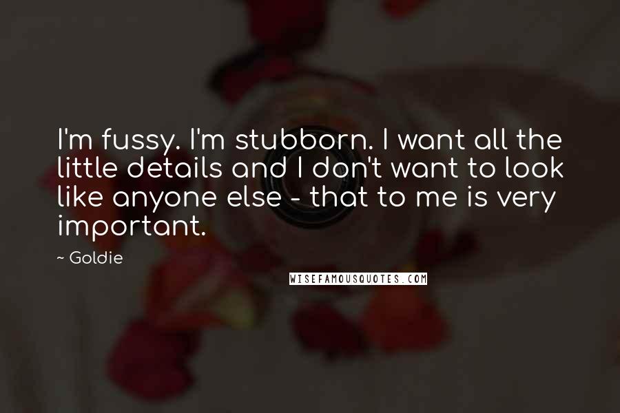 Goldie quotes: I'm fussy. I'm stubborn. I want all the little details and I don't want to look like anyone else - that to me is very important.