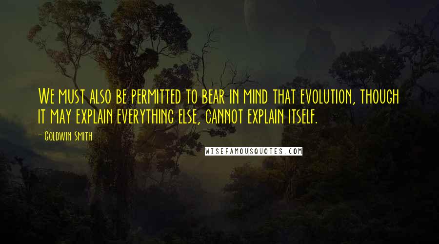 Goldwin Smith quotes: We must also be permitted to bear in mind that evolution, though it may explain everything else, cannot explain itself.