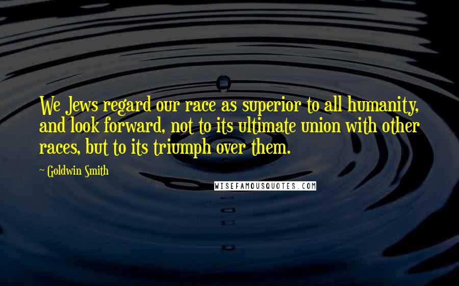 Goldwin Smith quotes: We Jews regard our race as superior to all humanity, and look forward, not to its ultimate union with other races, but to its triumph over them.