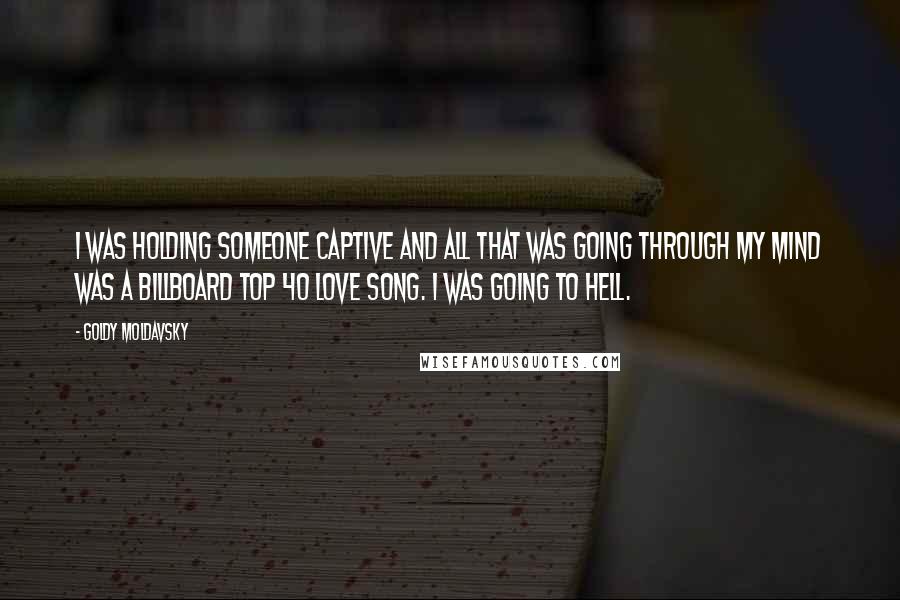 Goldy Moldavsky quotes: I was holding someone captive and all that was going through my mind was a Billboard Top 40 love song. I was going to hell. Goldy Moldavsky quotes: I was holding someone captive and all that was going through my mind was a Billboard Top 40 love song. I was going to hell.
