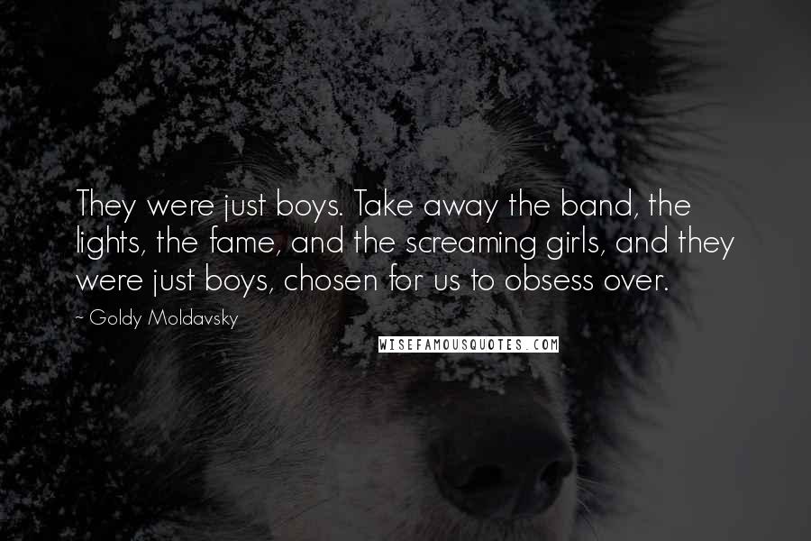 Goldy Moldavsky quotes: They were just boys. Take away the band, the lights, the fame, and the screaming girls, and they were just boys, chosen for us to obsess over.