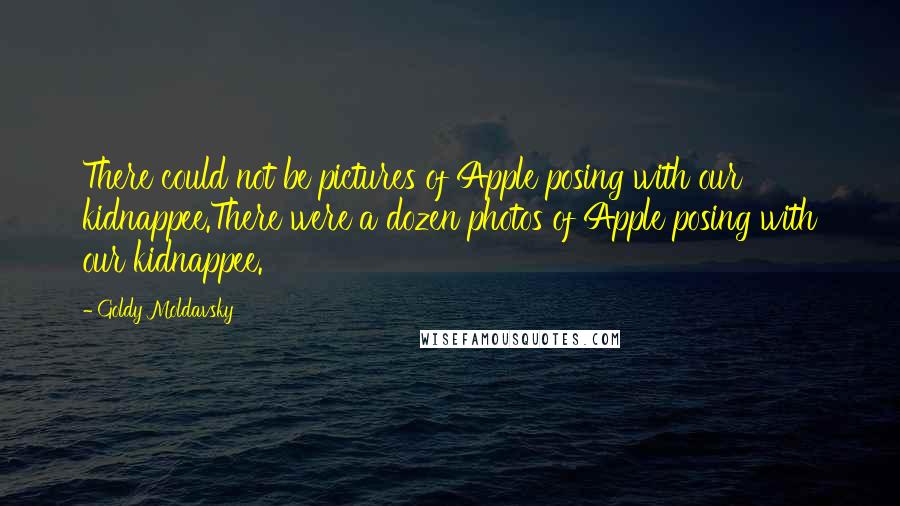 Goldy Moldavsky quotes: There could not be pictures of Apple posing with our kidnappee.There were a dozen photos of Apple posing with our kidnappee. Goldy Moldavsky quotes: There could not be pictures of Apple posing with our kidnappee.There were a dozen photos of Apple posing with our kidnappee.