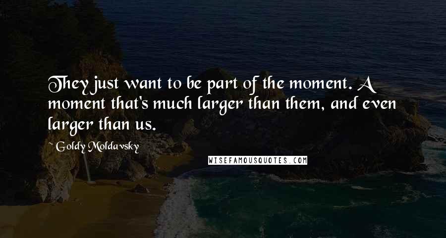 Goldy Moldavsky quotes: They just want to be part of the moment. A moment that's much larger than them, and even larger than us. Goldy Moldavsky quotes: They just want to be part of the moment. A moment that's much larger than them, and even larger than us.