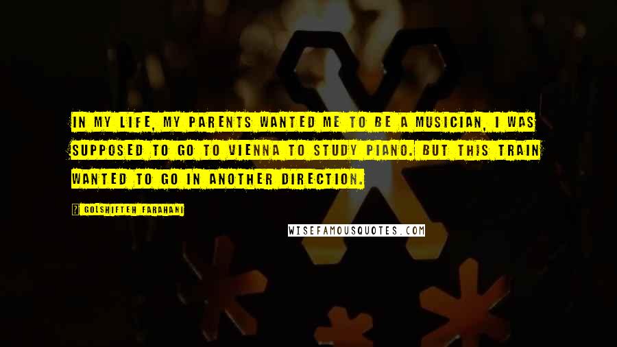 Golshifteh Farahani quotes: In my life, my parents wanted me to be a musician, I was supposed to go to Vienna to study piano. But this train wanted to go in another direction. Golshifteh Farahani quotes: In my life, my parents wanted me to be a musician, I was supposed to go to Vienna to study piano. But this train wanted to go in another direction.
