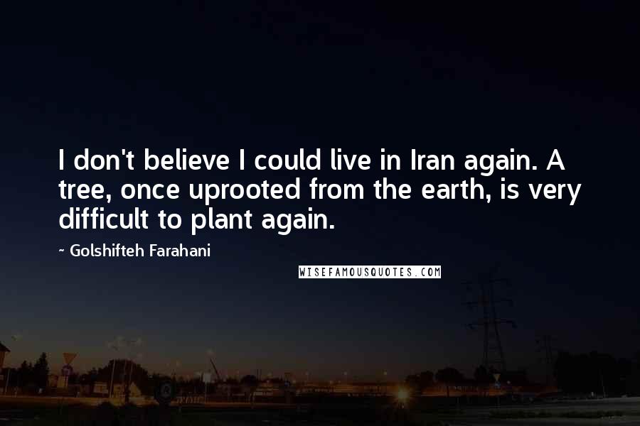Golshifteh Farahani quotes: I don't believe I could live in Iran again. A tree, once uprooted from the earth, is very difficult to plant again. Golshifteh Farahani quotes: I don't believe I could live in Iran again. A tree, once uprooted from the earth, is very difficult to plant again.