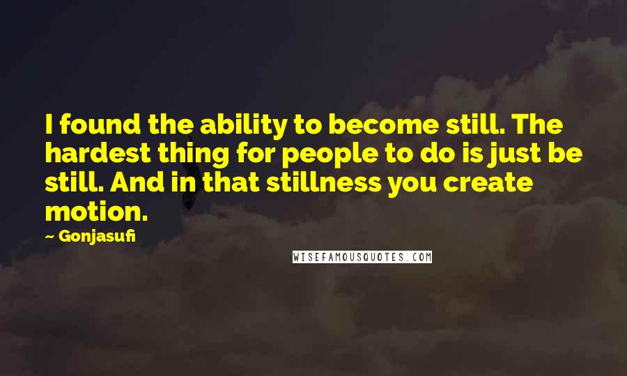 Gonjasufi quotes: I found the ability to become still. The hardest thing for people to do is just be still. And in that stillness you create motion. Gonjasufi quotes: I found the ability to become still. The hardest thing for people to do is just be still. And in that stillness you create motion.