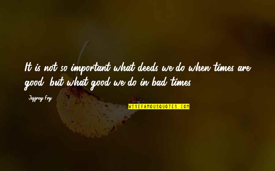 Good & Bad Times Quotes By Jeffrey Fry: It is not so important what deeds we