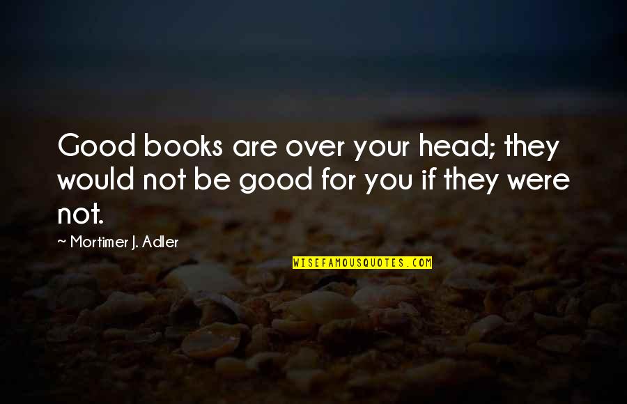 Good Head Quotes By Mortimer J. Adler: Good books are over your head; they would
