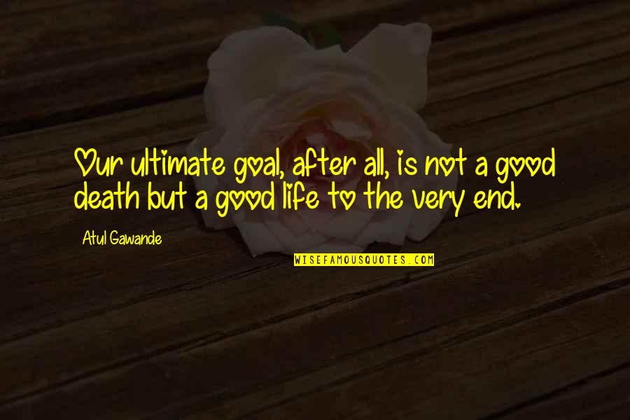 Good Life Death Quotes By Atul Gawande: Our ultimate goal, after all, is not a