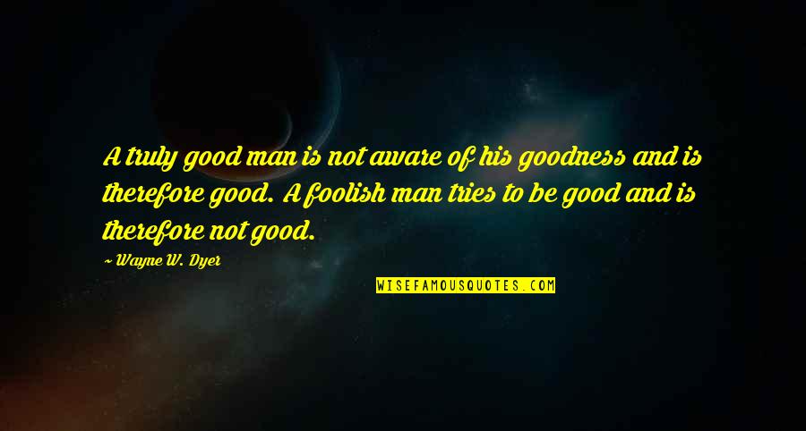 Goodness Of Man Quotes By Wayne W. Dyer: A truly good man is not aware of