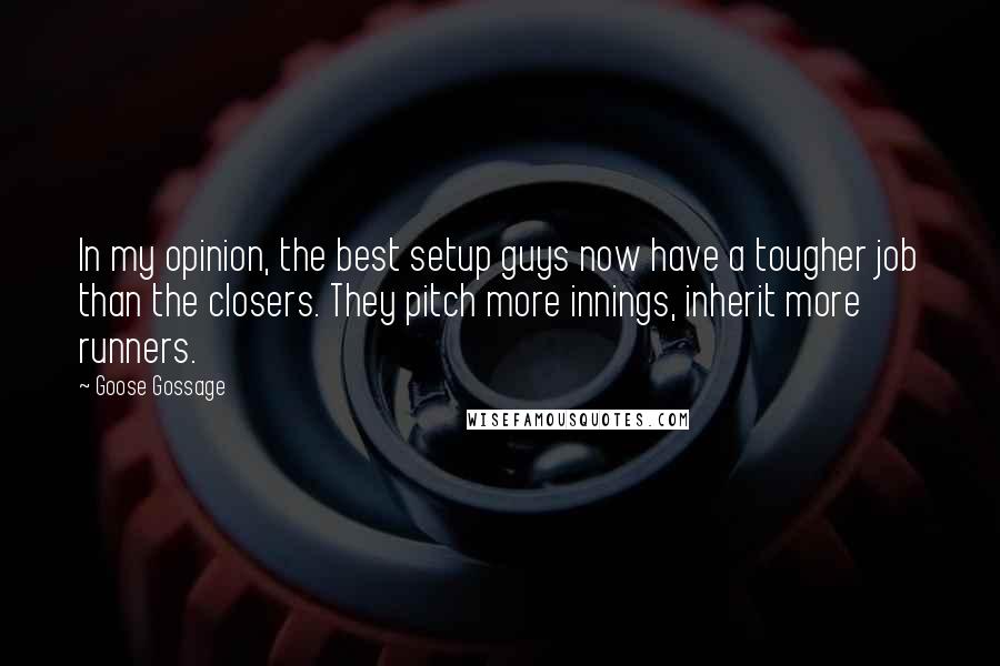 Goose Gossage quotes: In my opinion, the best setup guys now have a tougher job than the closers. They pitch more innings, inherit more runners. Goose Gossage quotes: In my opinion, the best setup guys now have a tougher job than the closers. They pitch more innings, inherit more runners.
