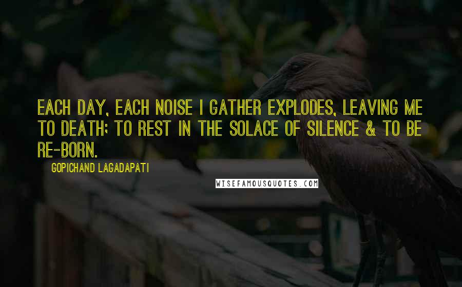 Gopichand Lagadapati quotes: Each day, each noise I gather explodes, leaving me to death; to rest in the solace of silence & to be re-born.