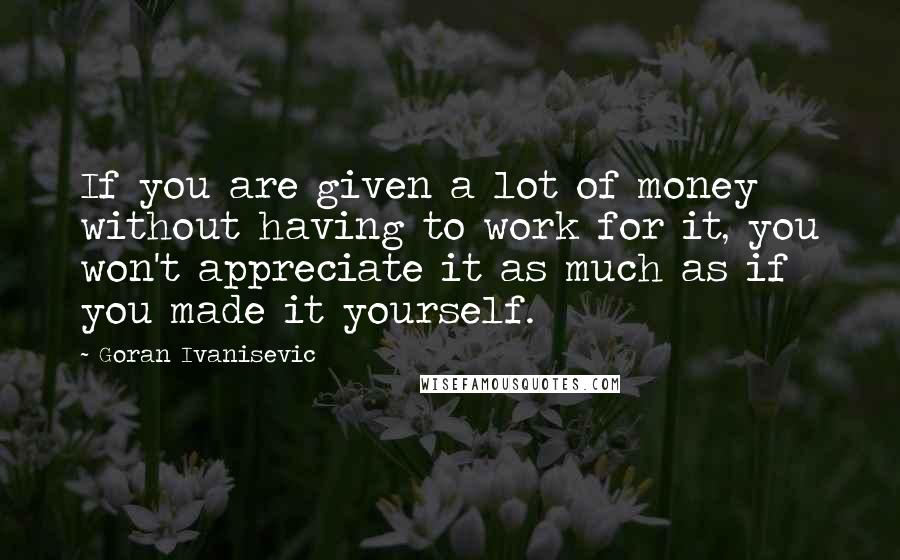 Goran Ivanisevic quotes: If you are given a lot of money without having to work for it, you won't appreciate it as much as if you made it yourself.