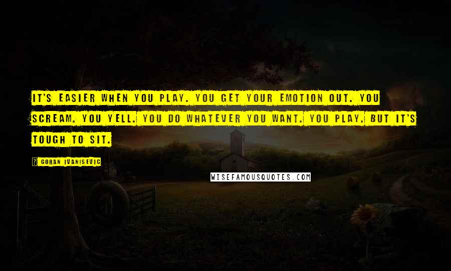 Goran Ivanisevic quotes: It's easier when you play. You get your emotion out. You scream. You yell. You do whatever you want. You play. But it's tough to sit.