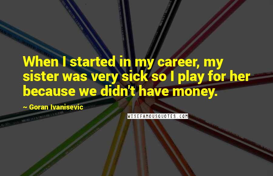 Goran Ivanisevic quotes: When I started in my career, my sister was very sick so I play for her because we didn't have money.