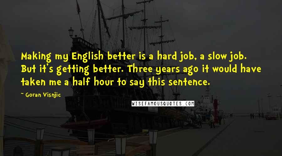 Goran Visnjic quotes: Making my English better is a hard job, a slow job. But it's getting better. Three years ago it would have taken me a half hour to say this sentence. Goran Visnjic quotes: Making my English better is a hard job, a slow job. But it's getting better. Three years ago it would have taken me a half hour to say this sentence.