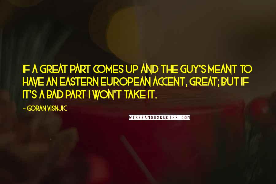 Goran Visnjic quotes: If a great part comes up and the guy's meant to have an Eastern European accent, great; but if it's a bad part I won't take it. Goran Visnjic quotes: If a great part comes up and the guy's meant to have an Eastern European accent, great; but if it's a bad part I won't take it.
