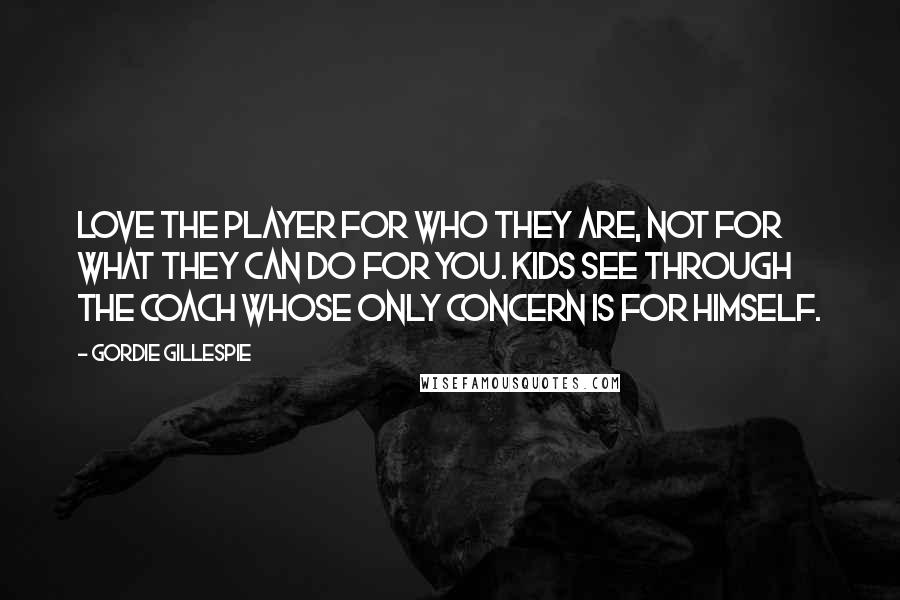 Gordie Gillespie quotes: Love the player for who they are, not for what they can do for you. Kids see through the coach whose only concern is for himself.