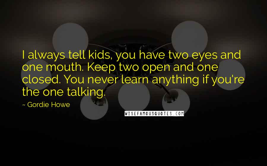 Gordie Howe quotes: I always tell kids, you have two eyes and one mouth. Keep two open and one closed. You never learn anything if you're the one talking.