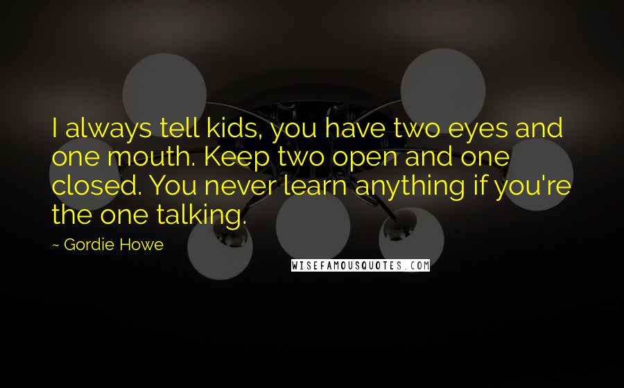 Gordie Howe quotes: I always tell kids, you have two eyes and one mouth. Keep two open and one closed. You never learn anything if you're the one talking. Gordie Howe quotes: I always tell kids, you have two eyes and one mouth. Keep two open and one closed. You never learn anything if you're the one talking.