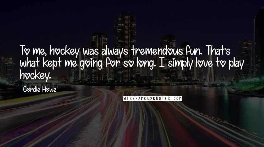 Gordie Howe quotes: To me, hockey was always tremendous fun. That's what kept me going for so long. I simply love to play hockey. Gordie Howe quotes: To me, hockey was always tremendous fun. That's what kept me going for so long. I simply love to play hockey.