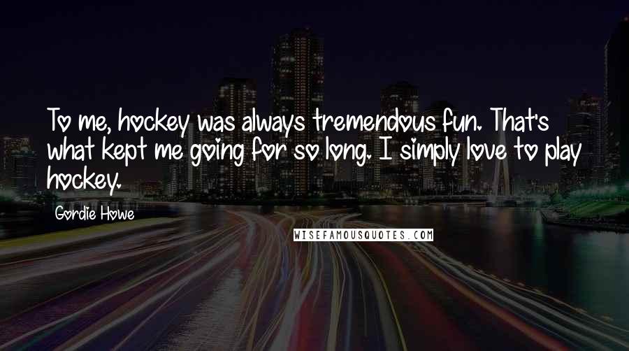 Gordie Howe quotes: To me, hockey was always tremendous fun. That's what kept me going for so long. I simply love to play hockey.