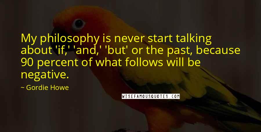 Gordie Howe quotes: My philosophy is never start talking about 'if,' 'and,' 'but' or the past, because 90 percent of what follows will be negative. Gordie Howe quotes: My philosophy is never start talking about 'if,' 'and,' 'but' or the past, because 90 percent of what follows will be negative.