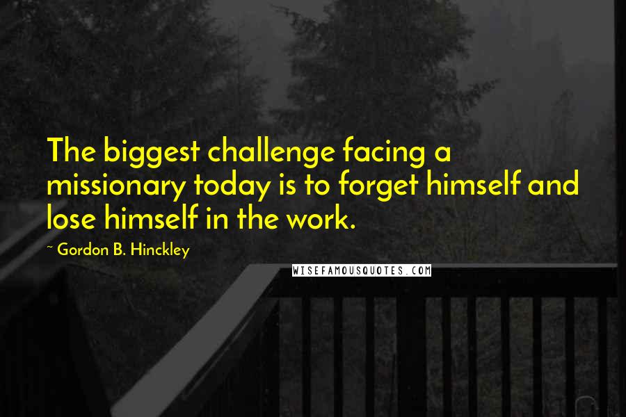 Gordon B. Hinckley quotes: The biggest challenge facing a missionary today is to forget himself and lose himself in the work.