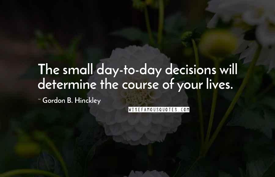 Gordon B. Hinckley quotes: The small day-to-day decisions will determine the course of your lives.