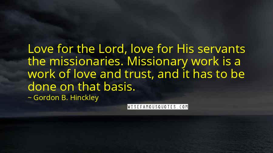 Gordon B. Hinckley quotes: Love for the Lord, love for His servants the missionaries. Missionary work is a work of love and trust, and it has to be done on that basis.