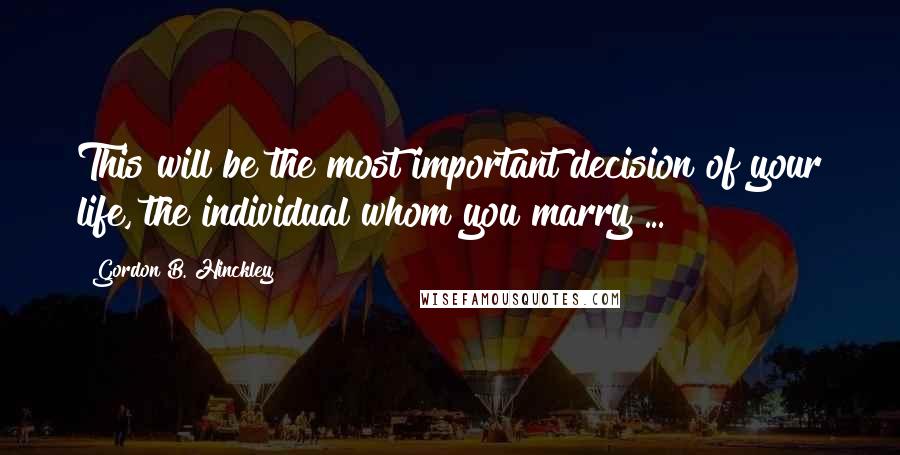 Gordon B. Hinckley quotes: This will be the most important decision of your life, the individual whom you marry ...