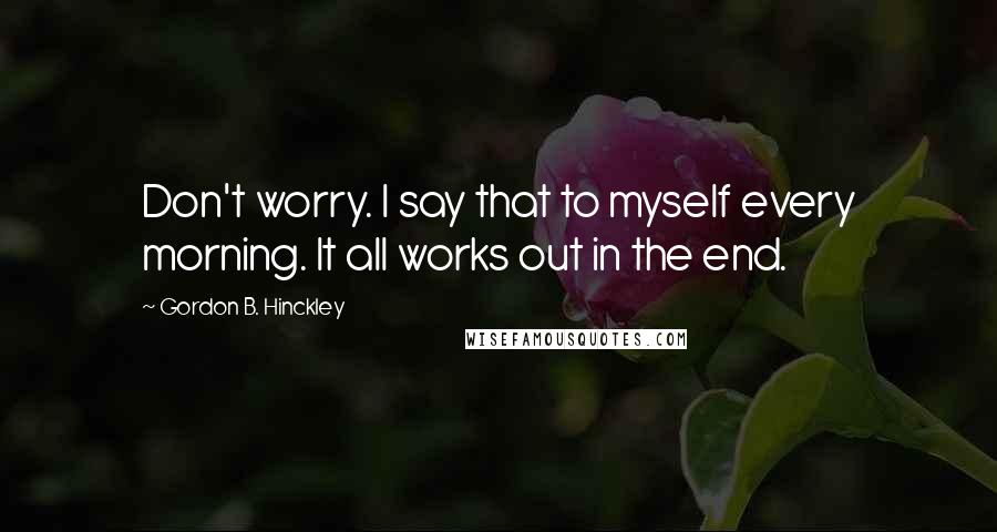Gordon B. Hinckley quotes: Don't worry. I say that to myself every morning. It all works out in the end.