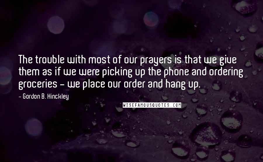 Gordon B. Hinckley quotes: The trouble with most of our prayers is that we give them as if we were picking up the phone and ordering groceries - we place our order and hang