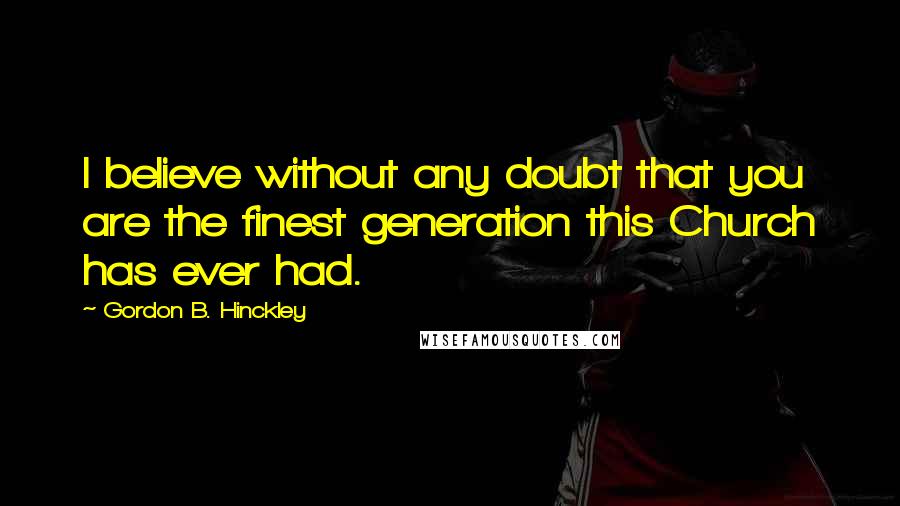 Gordon B. Hinckley quotes: I believe without any doubt that you are the finest generation this Church has ever had.