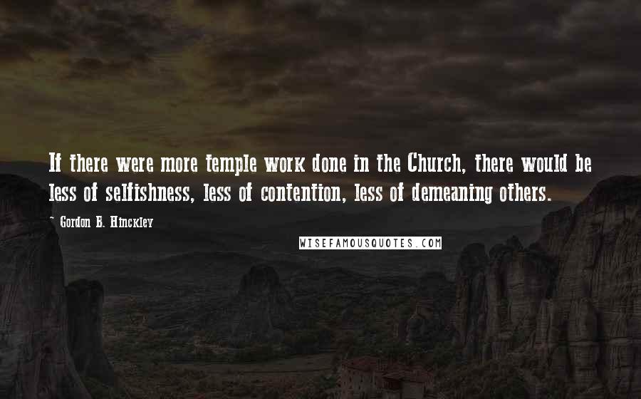 Gordon B. Hinckley quotes: If there were more temple work done in the Church, there would be less of selfishness, less of contention, less of demeaning others.
