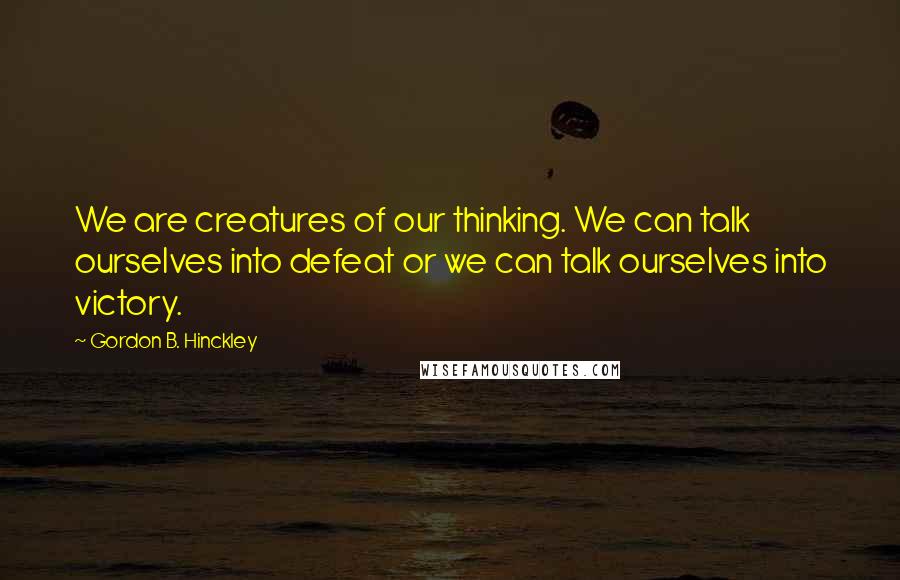 Gordon B. Hinckley quotes: We are creatures of our thinking. We can talk ourselves into defeat or we can talk ourselves into victory.