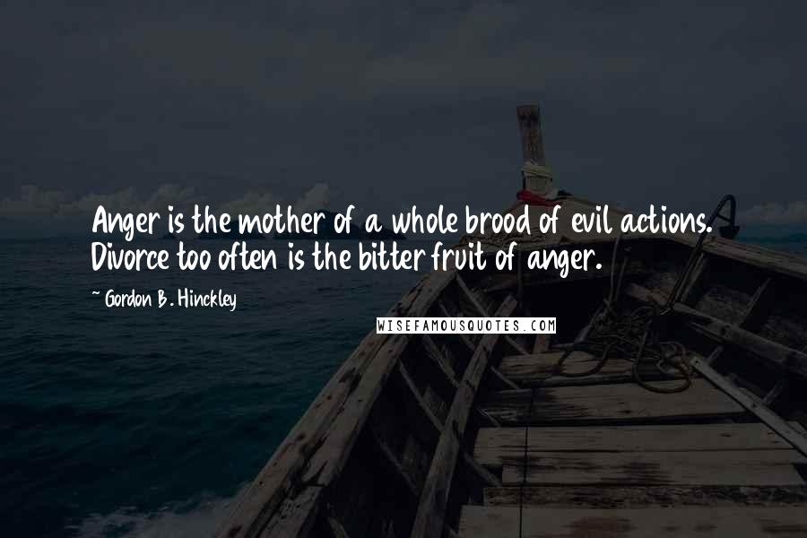 Gordon B. Hinckley quotes: Anger is the mother of a whole brood of evil actions. Divorce too often is the bitter fruit of anger.