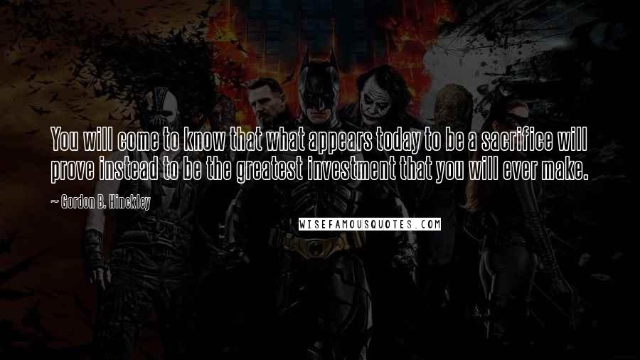 Gordon B. Hinckley quotes: You will come to know that what appears today to be a sacrifice will prove instead to be the greatest investment that you will ever make.