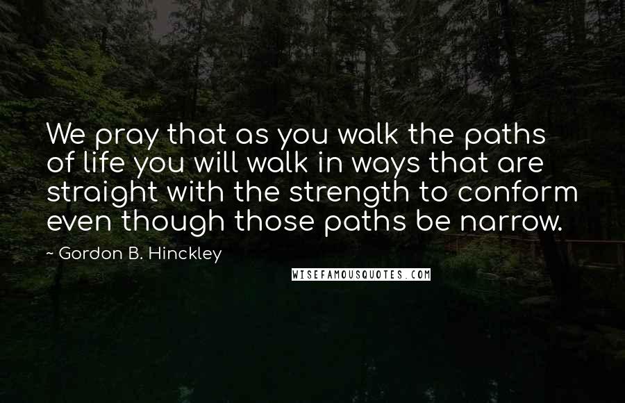 Gordon B. Hinckley quotes: We pray that as you walk the paths of life you will walk in ways that are straight with the strength to conform even though those paths be narrow.