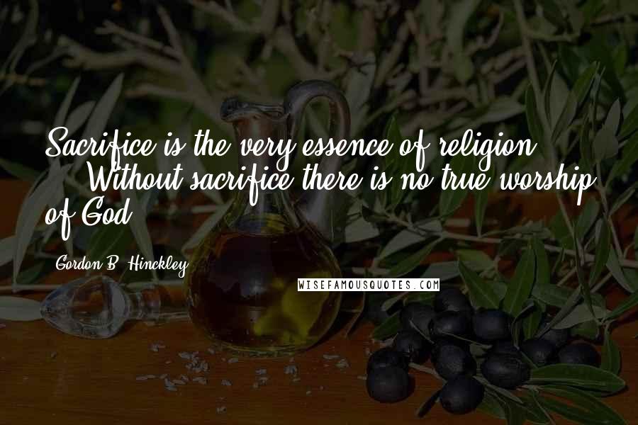 Gordon B. Hinckley quotes: Sacrifice is the very essence of religion; ... Without sacrifice there is no true worship of God.